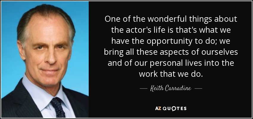 One of the wonderful things about the actor's life is that's what we have the opportunity to do; we bring all these aspects of ourselves and of our personal lives into the work that we do. - Keith Carradine