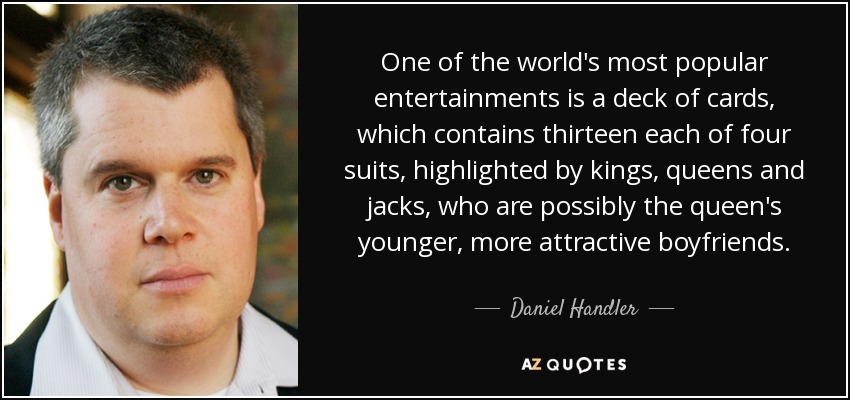 One of the world's most popular entertainments is a deck of cards, which contains thirteen each of four suits, highlighted by kings, queens and jacks, who are possibly the queen's younger, more attractive boyfriends. - Daniel Handler