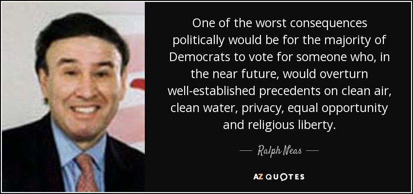 One of the worst consequences politically would be for the majority of Democrats to vote for someone who, in the near future, would overturn well-established precedents on clean air, clean water, privacy, equal opportunity and religious liberty. - Ralph Neas