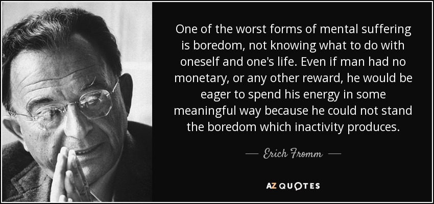 One of the worst forms of mental suffering is boredom, not knowing what to do with oneself and one's life. Even if man had no monetary, or any other reward, he would be eager to spend his energy in some meaningful way because he could not stand the boredom which inactivity produces. - Erich Fromm