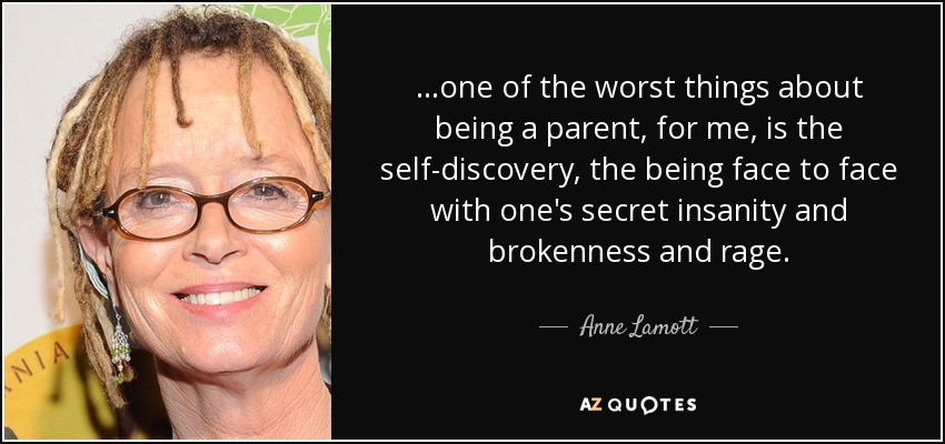 ...one of the worst things about being a parent, for me, is the self-discovery, the being face to face with one's secret insanity and brokenness and rage. - Anne Lamott