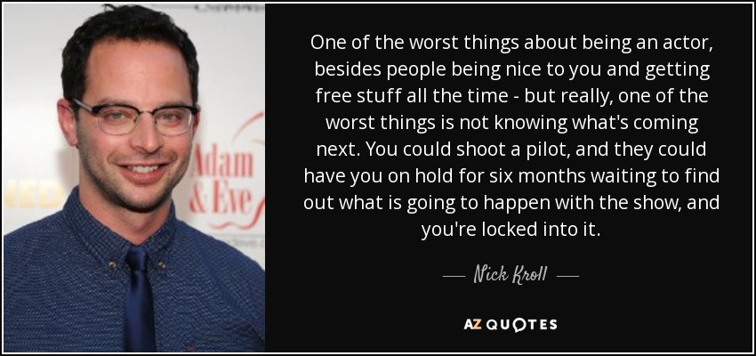 One of the worst things about being an actor, besides people being nice to you and getting free stuff all the time - but really, one of the worst things is not knowing what's coming next. You could shoot a pilot, and they could have you on hold for six months waiting to find out what is going to happen with the show, and you're locked into it. - Nick Kroll