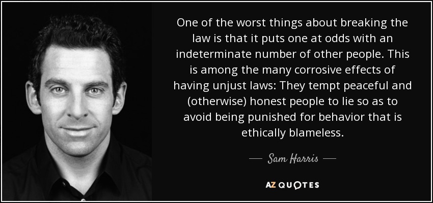 One of the worst things about breaking the law is that it puts one at odds with an indeterminate number of other people. This is among the many corrosive effects of having unjust laws: They tempt peaceful and (otherwise) honest people to lie so as to avoid being punished for behavior that is ethically blameless. - Sam Harris