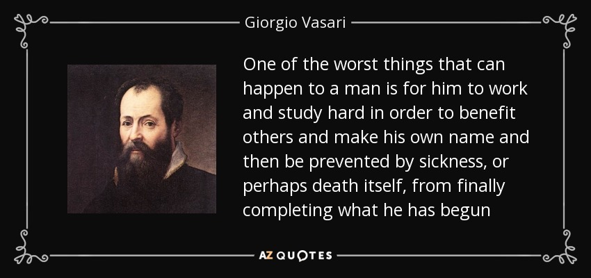 One of the worst things that can happen to a man is for him to work and study hard in order to benefit others and make his own name and then be prevented by sickness, or perhaps death itself, from finally completing what he has begun - Giorgio Vasari