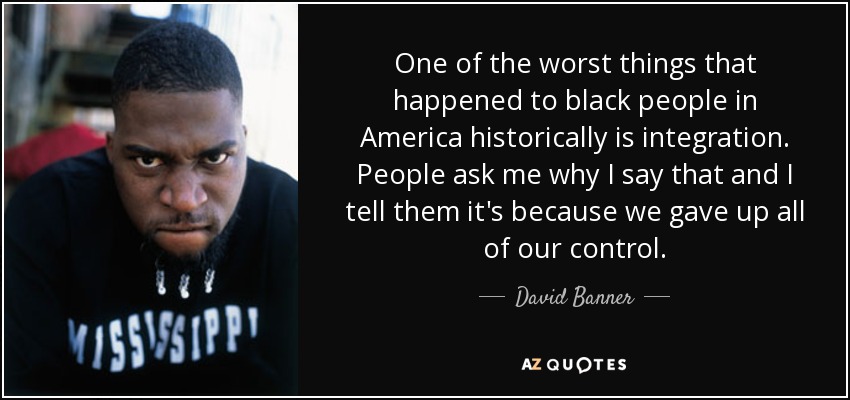 One of the worst things that happened to black people in America historically is integration. People ask me why I say that and I tell them it's because we gave up all of our control. - David Banner