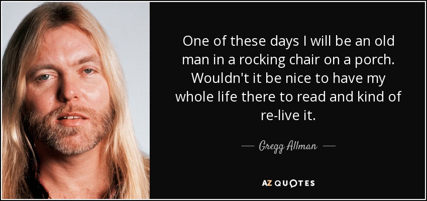 One of these days I will be an old man in a rocking chair on a porch. Wouldn't it be nice to have my whole life there to read and kind of re-live it. - Gregg Allman