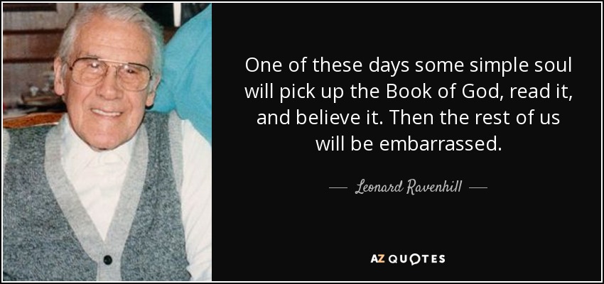 One of these days some simple soul will pick up the Book of God, read it, and believe it. Then the rest of us will be embarrassed. - Leonard Ravenhill