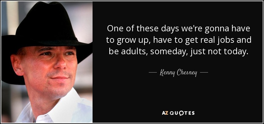 One of these days we're gonna have to grow up, have to get real jobs and be adults, someday, just not today. - Kenny Chesney