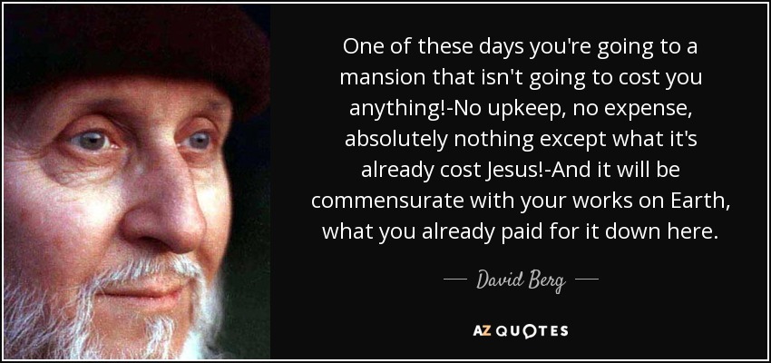 One of these days you're going to a mansion that isn't going to cost you anything!-No upkeep, no expense, absolutely nothing except what it's already cost Jesus!-And it will be commensurate with your works on Earth, what you already paid for it down here. - David Berg