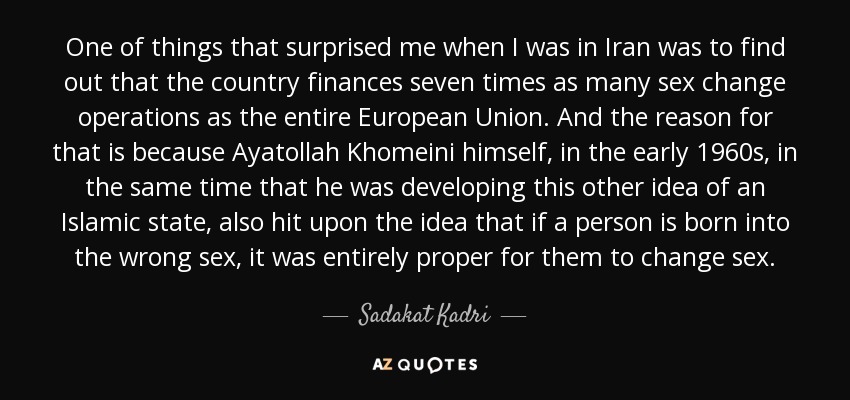 One of things that surprised me when I was in Iran was to find out that the country finances seven times as many sex change operations as the entire European Union. And the reason for that is because Ayatollah Khomeini himself, in the early 1960s, in the same time that he was developing this other idea of an Islamic state, also hit upon the idea that if a person is born into the wrong sex, it was entirely proper for them to change sex. - Sadakat Kadri