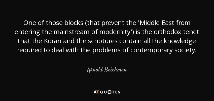 One of those blocks (that prevent the 'Middle East from entering the mainstream of modernity') is the orthodox tenet that the Koran and the scriptures contain all the knowledge required to deal with the problems of contemporary society. - Arnold Beichman