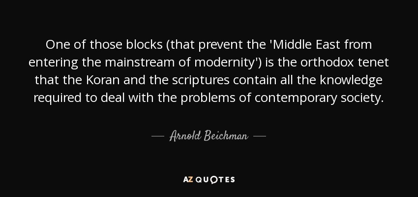 One of those blocks (that prevent the 'Middle East from entering the mainstream of modernity') is the orthodox tenet that the Koran and the scriptures contain all the knowledge required to deal with the problems of contemporary society. - Arnold Beichman