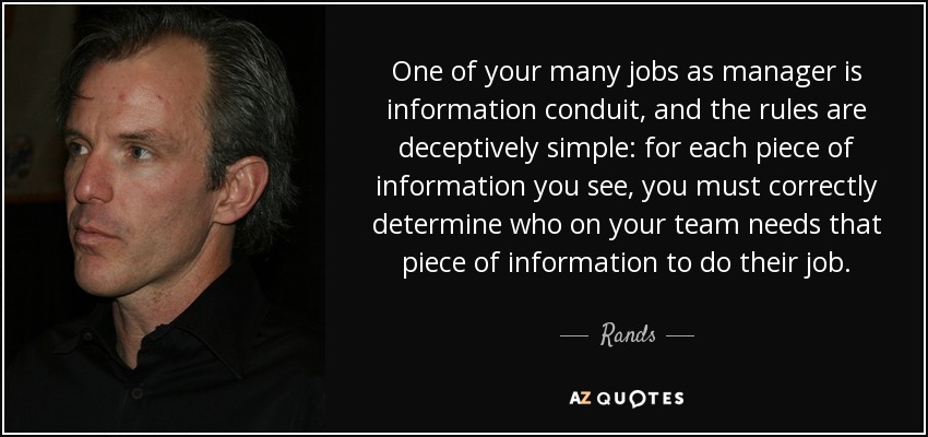 One of your many jobs as manager is information conduit, and the rules are deceptively simple: for each piece of information you see, you must correctly determine who on your team needs that piece of information to do their job. - Rands