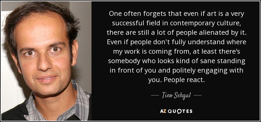 One often forgets that even if art is a very successful field in contemporary culture, there are still a lot of people alienated by it. Even if people don't fully understand where my work is coming from, at least there's somebody who looks kind of sane standing in front of you and politely engaging with you. People react. - Tino Sehgal