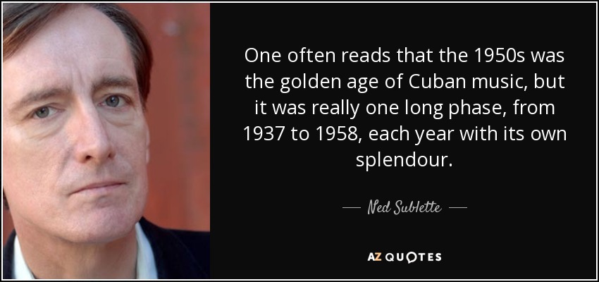 One often reads that the 1950s was the golden age of Cuban music, but it was really one long phase, from 1937 to 1958, each year with its own splendour. - Ned Sublette