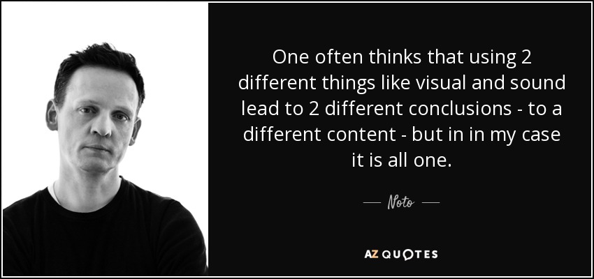 One often thinks that using 2 different things like visual and sound lead to 2 different conclusions - to a different content - but in in my case it is all one. - Noto