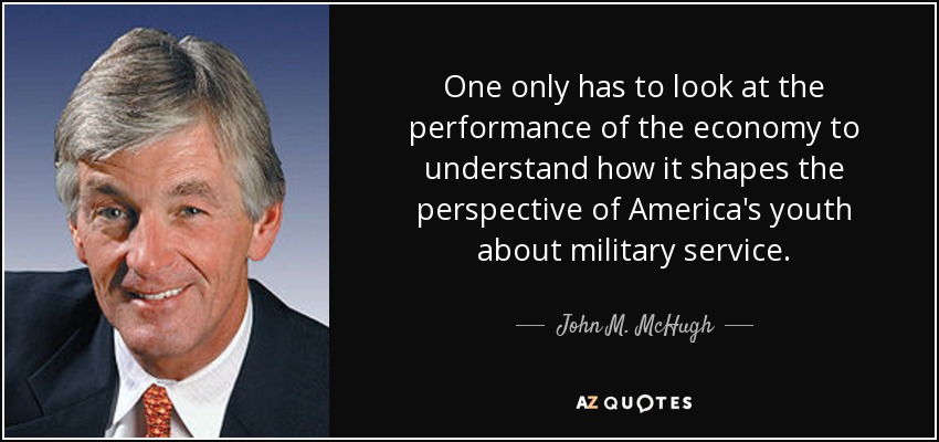One only has to look at the performance of the economy to understand how it shapes the perspective of America's youth about military service. - John M. McHugh