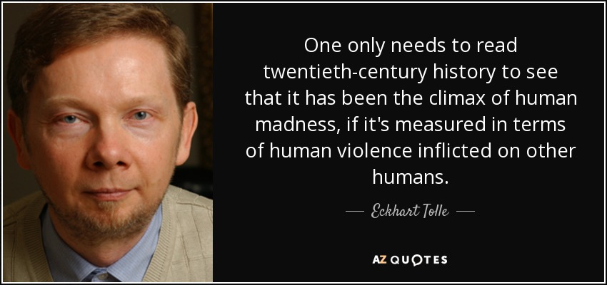 One only needs to read twentieth-century history to see that it has been the climax of human madness, if it's measured in terms of human violence inflicted on other humans. - Eckhart Tolle