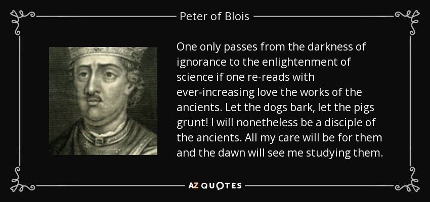 One only passes from the darkness of ignorance to the enlightenment of science if one re-reads with ever-increasing love the works of the ancients. Let the dogs bark, let the pigs grunt! I will nonetheless be a disciple of the ancients. All my care will be for them and the dawn will see me studying them. - Peter of Blois