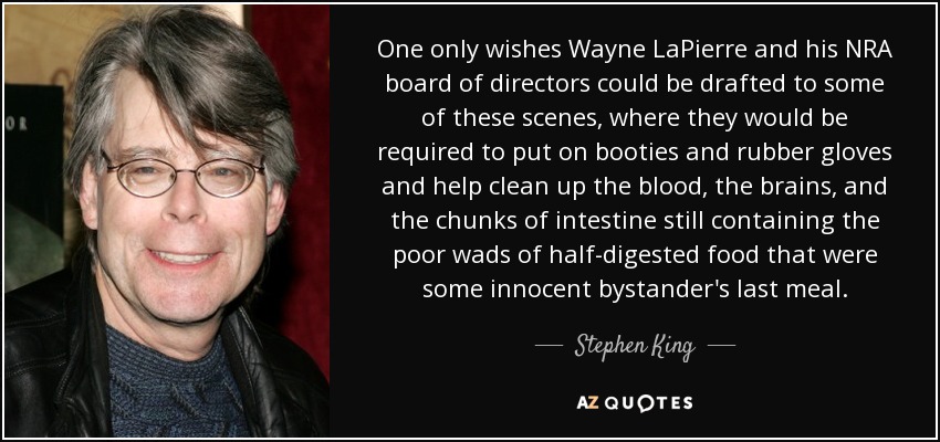One only wishes Wayne LaPierre and his NRA board of directors could be drafted to some of these scenes, where they would be required to put on booties and rubber gloves and help clean up the blood, the brains, and the chunks of intestine still containing the poor wads of half-digested food that were some innocent bystander's last meal. - Stephen King