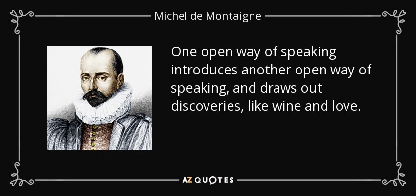 One open way of speaking introduces another open way of speaking, and draws out discoveries, like wine and love. - Michel de Montaigne
