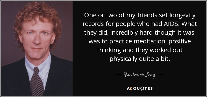 One or two of my friends set longevity records for people who had AIDS. What they did, incredibly hard though it was, was to practice meditation, positive thinking and they worked out physically quite a bit. - Frederick Lenz