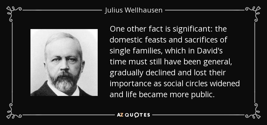 One other fact is significant: the domestic feasts and sacrifices of single families, which in David's time must still have been general, gradually declined and lost their importance as social circles widened and life became more public. - Julius Wellhausen
