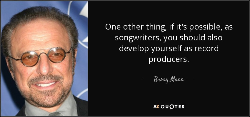 One other thing, if it's possible, as songwriters, you should also develop yourself as record producers. - Barry Mann