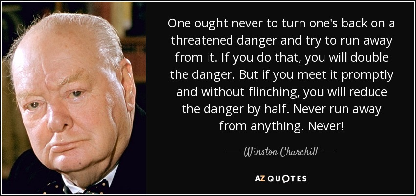 One ought never to turn one's back on a threatened danger and try to run away from it. If you do that, you will double the danger. But if you meet it promptly and without flinching, you will reduce the danger by half. Never run away from anything. Never! - Winston Churchill