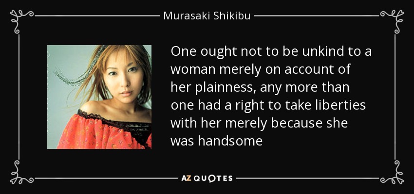One ought not to be unkind to a woman merely on account of her plainness, any more than one had a right to take liberties with her merely because she was handsome - Murasaki Shikibu