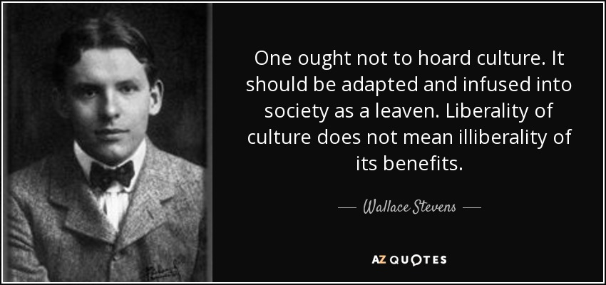 One ought not to hoard culture. It should be adapted and infused into society as a leaven. Liberality of culture does not mean illiberality of its benefits. - Wallace Stevens