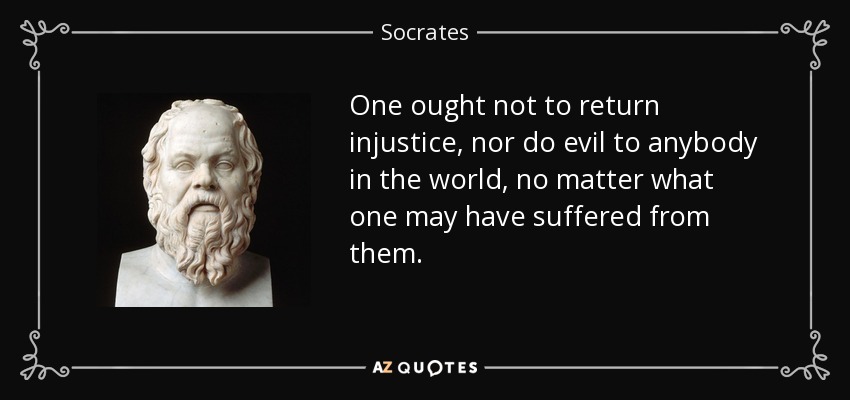 One ought not to return injustice, nor do evil to anybody in the world, no matter what one may have suffered from them. - Socrates