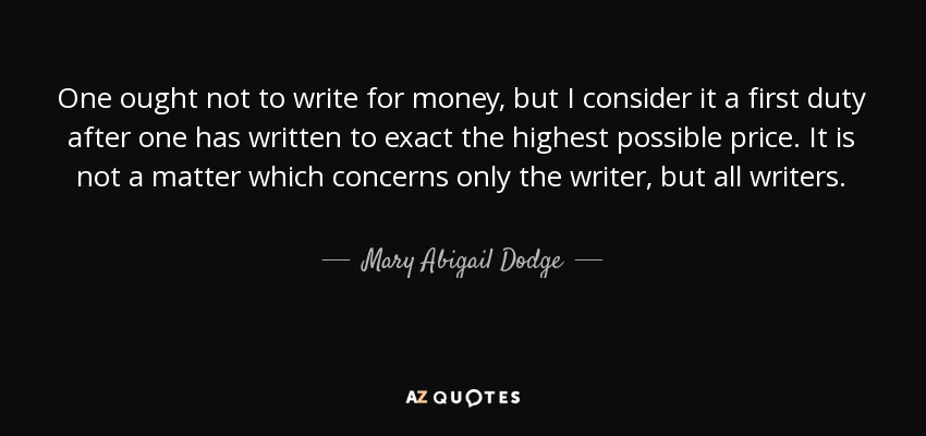 One ought not to write for money, but I consider it a first duty after one has written to exact the highest possible price. It is not a matter which concerns only the writer, but all writers. - Mary Abigail Dodge