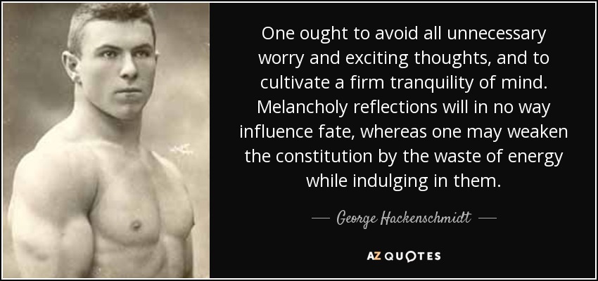One ought to avoid all unnecessary worry and exciting thoughts, and to cultivate a firm tranquility of mind. Melancholy reflections will in no way influence fate, whereas one may weaken the constitution by the waste of energy while indulging in them. - George Hackenschmidt