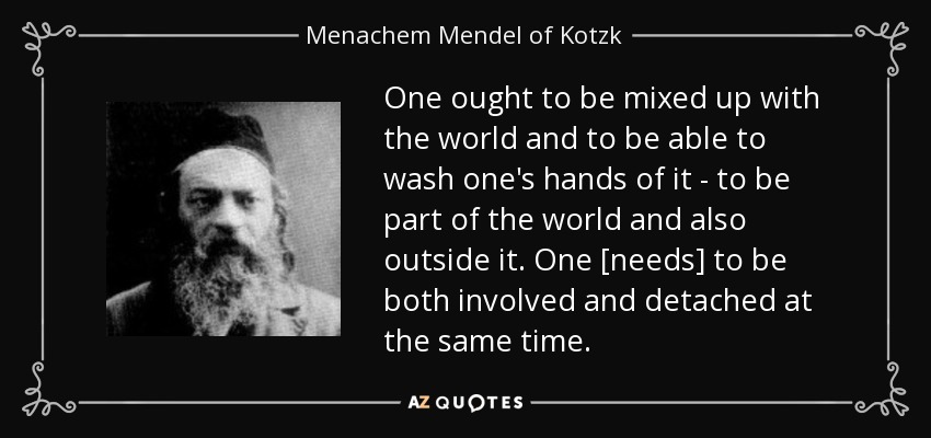 One ought to be mixed up with the world and to be able to wash one's hands of it - to be part of the world and also outside it. One [needs] to be both involved and detached at the same time. - Menachem Mendel of Kotzk