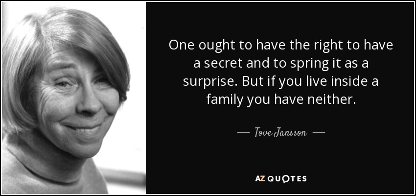 One ought to have the right to have a secret and to spring it as a surprise. But if you live inside a family you have neither. - Tove Jansson