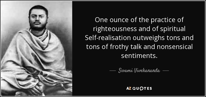 One ounce of the practice of righteousness and of spiritual Self-realisation outweighs tons and tons of frothy talk and nonsensical sentiments. - Swami Vivekananda