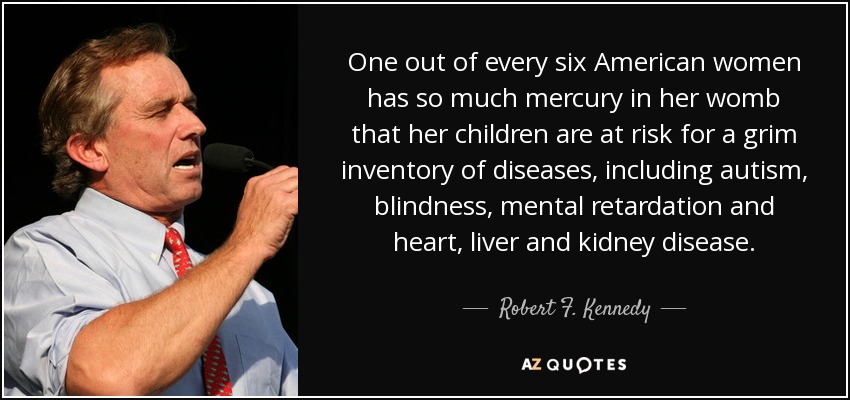 One out of every six American women has so much mercury in her womb that her children are at risk for a grim inventory of diseases, including autism, blindness, mental retardation and heart, liver and kidney disease. - Robert F. Kennedy, Jr.