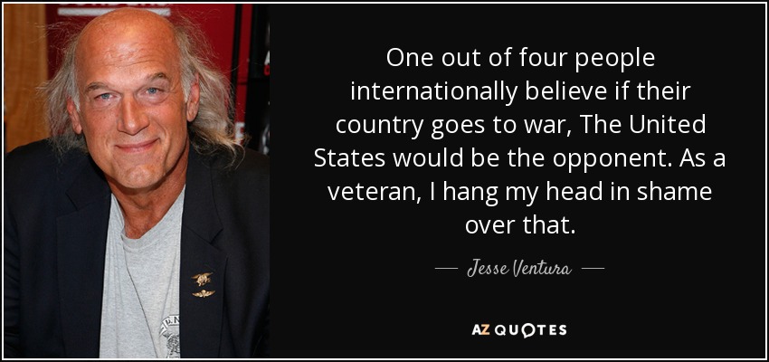 One out of four people internationally believe if their country goes to war, The United States would be the opponent. As a veteran, I hang my head in shame over that. - Jesse Ventura