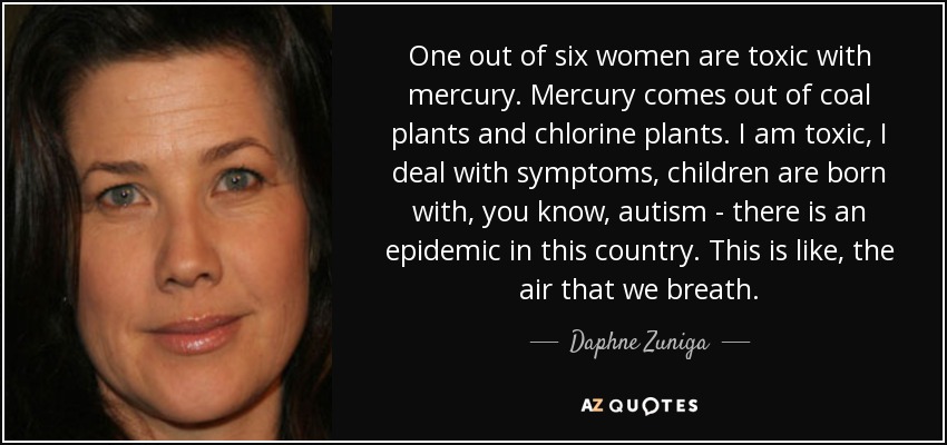 One out of six women are toxic with mercury. Mercury comes out of coal plants and chlorine plants. I am toxic, I deal with symptoms, children are born with, you know, autism - there is an epidemic in this country. This is like, the air that we breath. - Daphne Zuniga