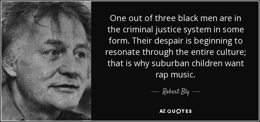 One out of three black men are in the criminal justice system in some form. Their despair is beginning to resonate through the entire culture; that is why suburban children want rap music. - Robert Bly
