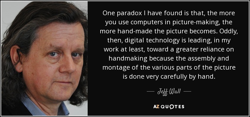 One paradox I have found is that, the more you use computers in picture-making, the more hand-made the picture becomes. Oddly, then, digital technology is leading, in my work at least, toward a greater reliance on handmaking because the assembly and montage of the various parts of the picture is done very carefully by hand. - Jeff Wall