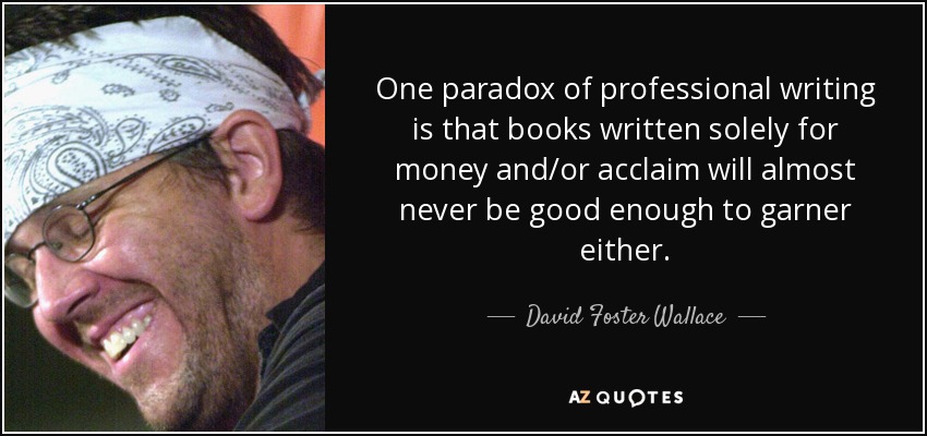 One paradox of professional writing is that books written solely for money and/or acclaim will almost never be good enough to garner either. - David Foster Wallace