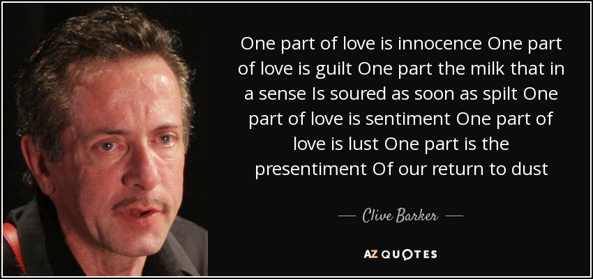 One part of love is innocence One part of love is guilt One part the milk that in a sense Is soured as soon as spilt One part of love is sentiment One part of love is lust One part is the presentiment Of our return to dust - Clive Barker