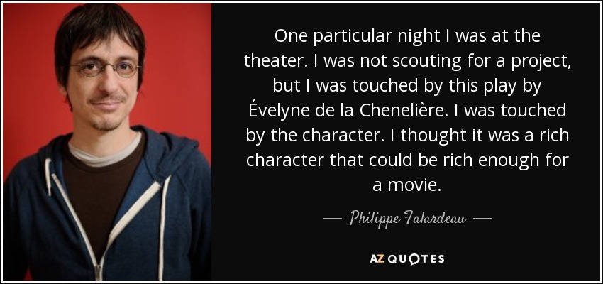 One particular night I was at the theater. I was not scouting for a project, but I was touched by this play by Évelyne de la Chenelière. I was touched by the character. I thought it was a rich character that could be rich enough for a movie. - Philippe Falardeau