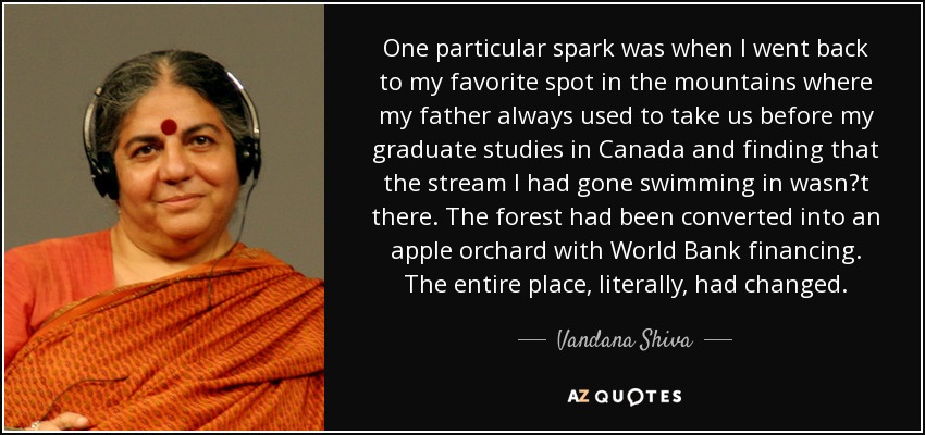 One particular spark was when I went back to my favorite spot in the mountains where my father always used to take us before my graduate studies in Canada and finding that the stream I had gone swimming in wasnt there. The forest had been converted into an apple orchard with World Bank financing. The entire place, literally, had changed. - Vandana Shiva