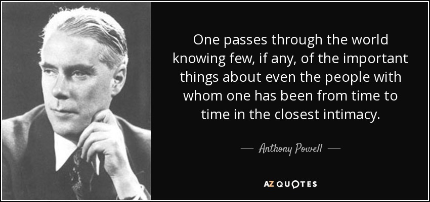 One passes through the world knowing few, if any, of the important things about even the people with whom one has been from time to time in the closest intimacy. - Anthony Powell