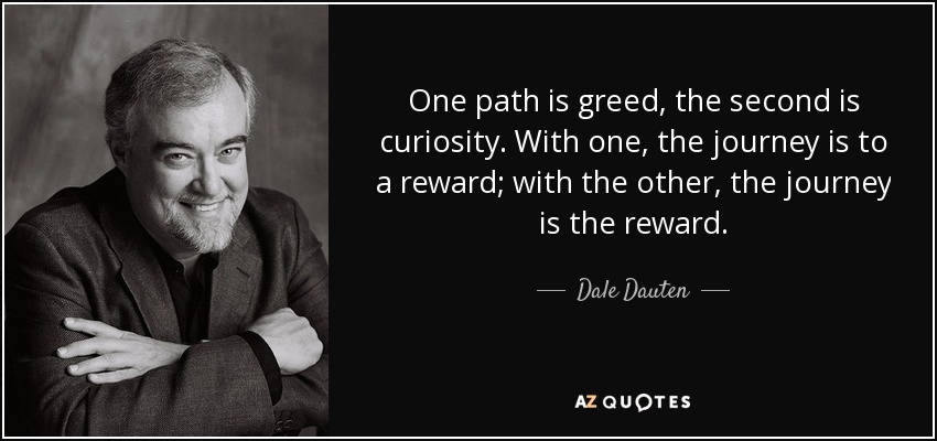 One path is greed, the second is curiosity. With one, the journey is to a reward; with the other, the journey is the reward. - Dale Dauten