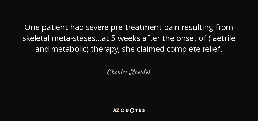 One patient had severe pre-treatment pain resulting from skeletal meta-stases...at 5 weeks after the onset of (laetrile and metabolic) therapy, she claimed complete relief. - Charles Moertel