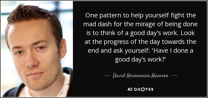 One pattern to help yourself fight the mad dash for the mirage of being done is to think of a good day’s work. Look at the progress of the day towards the end and ask yourself: 'Have I done a good day’s work?' - David Heinemeier Hansson